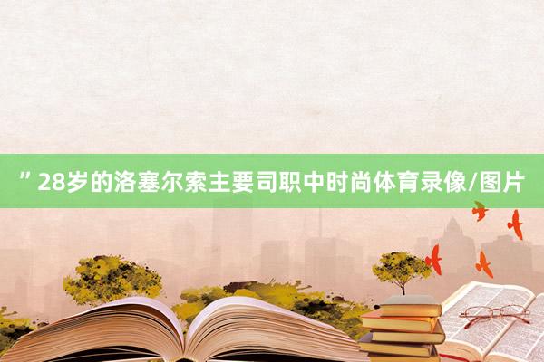 ”28岁的洛塞尔索主要司职中时尚体育录像/图片