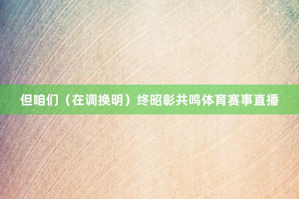 但咱们（在调换明）终昭彰共鸣体育赛事直播