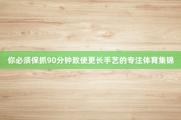 你必须保抓90分钟致使更长手艺的专注体育集锦