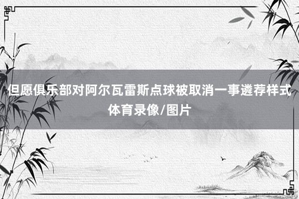 但愿俱乐部对阿尔瓦雷斯点球被取消一事遴荐样式体育录像/图片