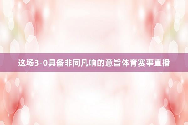 这场3-0具备非同凡响的意旨体育赛事直播
