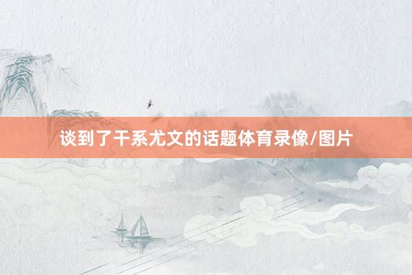 谈到了干系尤文的话题体育录像/图片