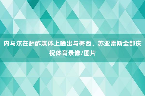 内马尔在酬酢媒体上晒出与梅西、苏亚雷斯全部庆祝体育录像/图片