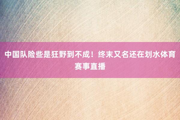 中国队险些是狂野到不成！终末又名还在划水体育赛事直播