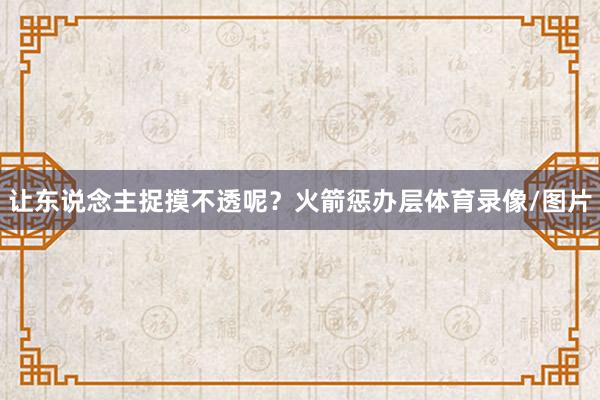 让东说念主捉摸不透呢？火箭惩办层体育录像/图片
