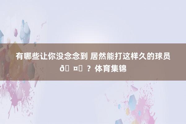 有哪些让你没念念到 居然能打这样久的球员🤔？体育集锦