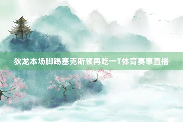 狄龙本场脚踢塞克斯顿再吃一T体育赛事直播
