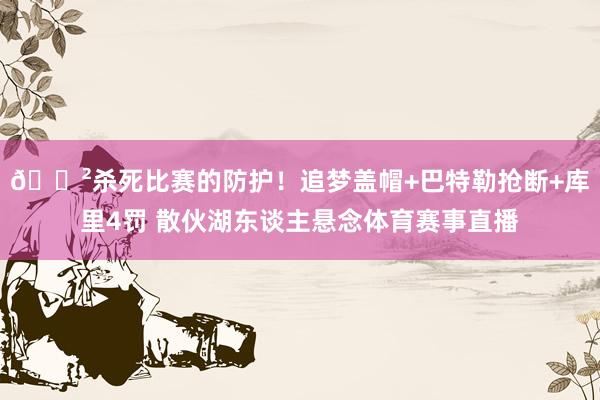 😲杀死比赛的防护！追梦盖帽+巴特勒抢断+库里4罚 散伙湖东谈主悬念体育赛事直播