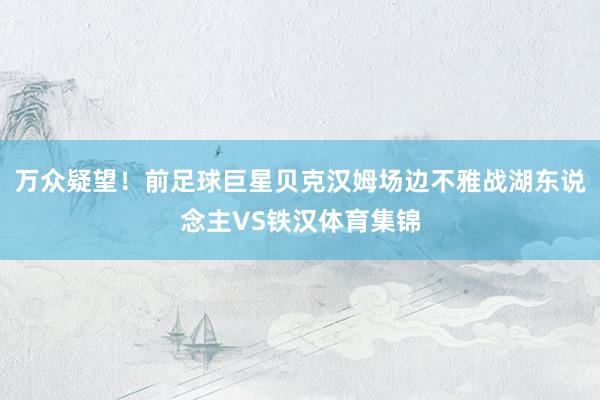 万众疑望！前足球巨星贝克汉姆场边不雅战湖东说念主VS铁汉体育集锦