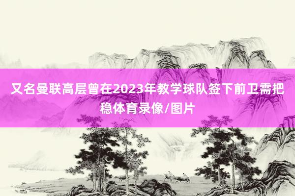 又名曼联高层曾在2023年教学球队签下前卫需把稳体育录像/图片