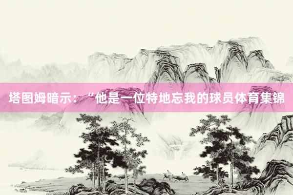 塔图姆暗示：“他是一位特地忘我的球员体育集锦