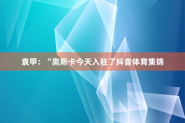 袁甲：“奥斯卡今天入驻了抖音体育集锦