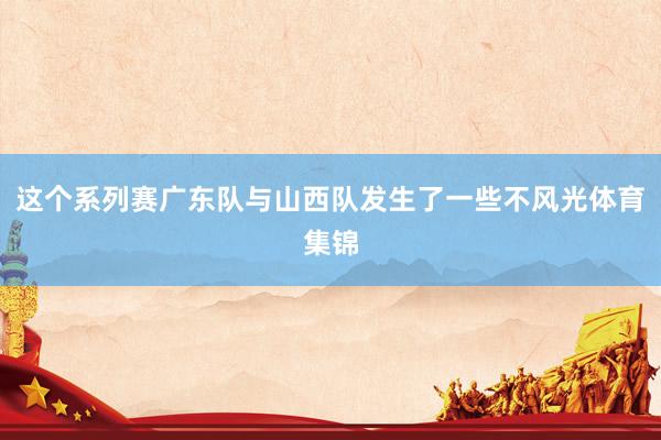 这个系列赛广东队与山西队发生了一些不风光体育集锦