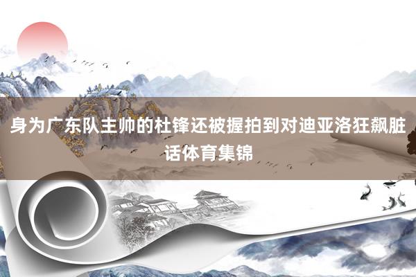身为广东队主帅的杜锋还被握拍到对迪亚洛狂飙脏话体育集锦