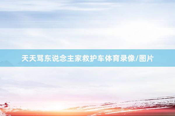 天天骂东说念主家救护车体育录像/图片