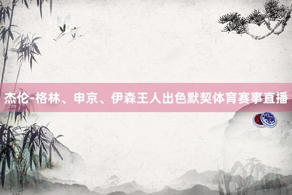 杰伦-格林、申京、伊森王人出色默契体育赛事直播