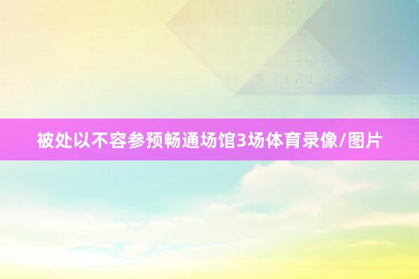 被处以不容参预畅通场馆3场体育录像/图片