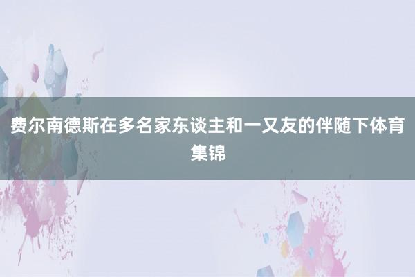 费尔南德斯在多名家东谈主和一又友的伴随下体育集锦