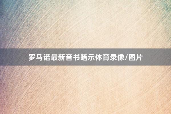 罗马诺最新音书暗示体育录像/图片