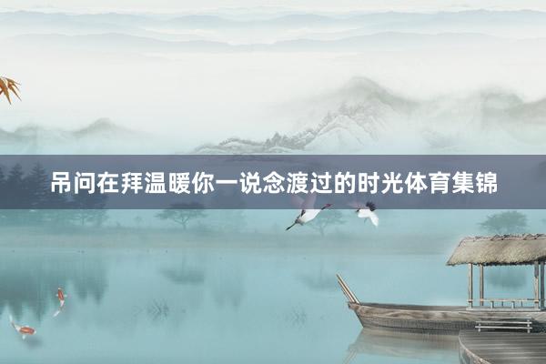 吊问在拜温暖你一说念渡过的时光体育集锦