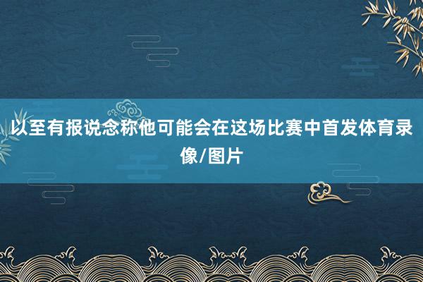 以至有报说念称他可能会在这场比赛中首发体育录像/图片