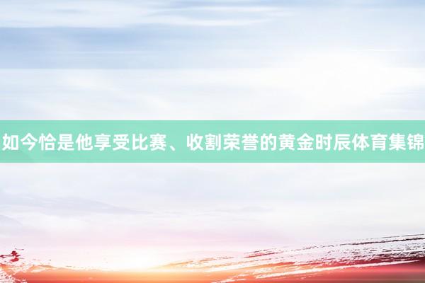 如今恰是他享受比赛、收割荣誉的黄金时辰体育集锦