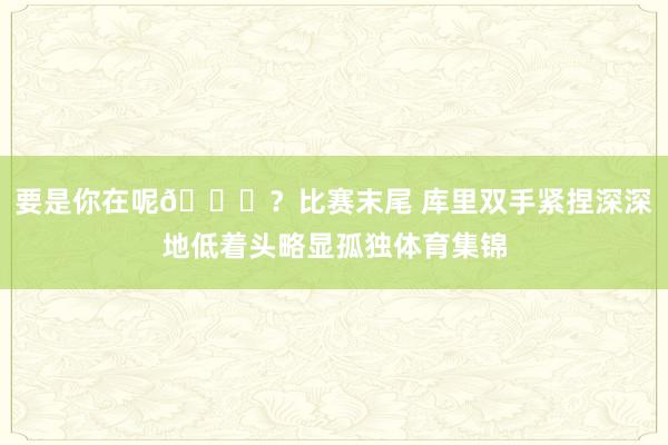 要是你在呢😞？比赛末尾 库里双手紧捏深深地低着头略显孤独体育集锦