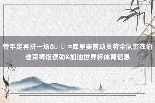 替手足再拼一场😤库里赛前动员将全队聚在沿途束缚饱读劲&加油世界杯体育信息