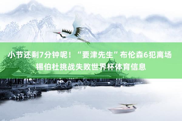 小节还剩7分钟呢！“要津先生”布伦森6犯离场 锡伯杜挑战失败世界杯体育信息