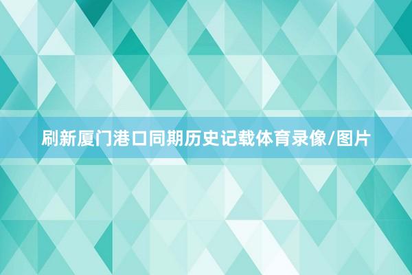 刷新厦门港口同期历史记载体育录像/图片