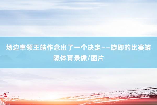 场边率领王皓作念出了一个决定——旋即的比赛罅隙体育录像/图片