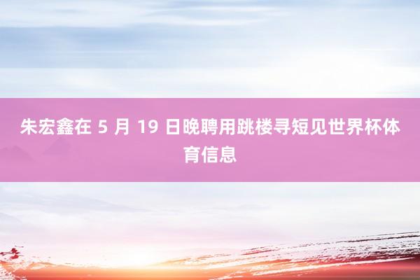 朱宏鑫在 5 月 19 日晚聘用跳楼寻短见世界杯体育信息