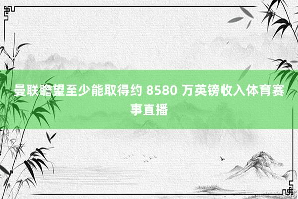 曼联瞻望至少能取得约 8580 万英镑收入体育赛事直播
