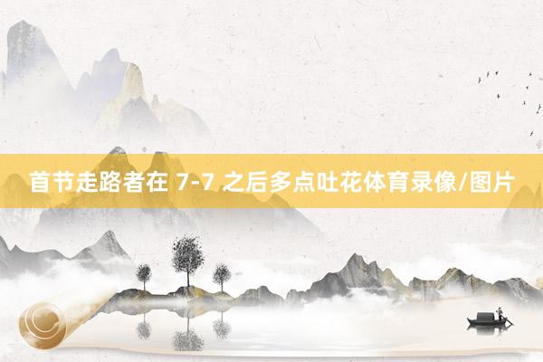 首节走路者在 7-7 之后多点吐花体育录像/图片