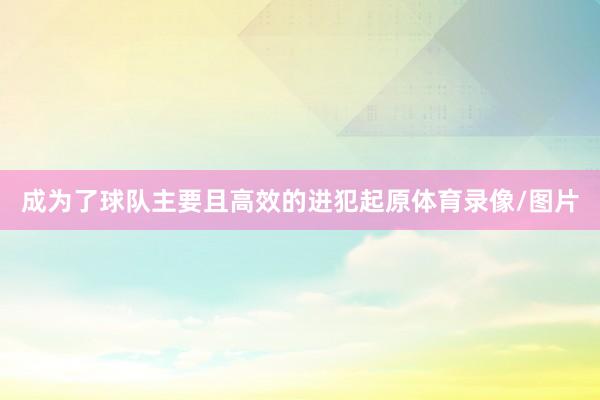 成为了球队主要且高效的进犯起原体育录像/图片