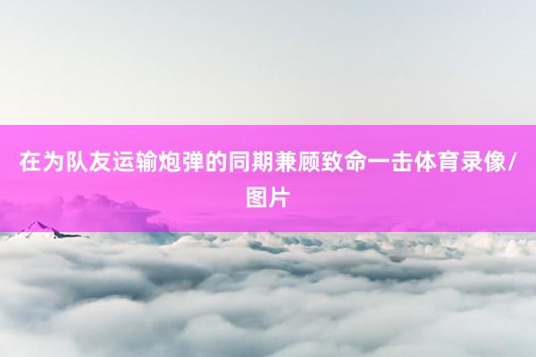 在为队友运输炮弹的同期兼顾致命一击体育录像/图片
