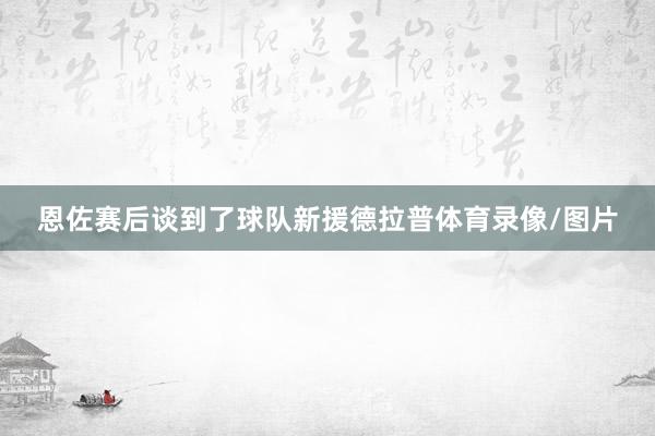 恩佐赛后谈到了球队新援德拉普体育录像/图片