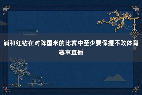 浦和红钻在对阵国米的比赛中至少要保握不败体育赛事直播