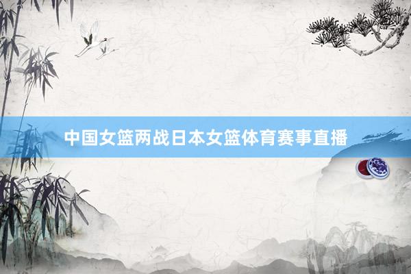 中国女篮两战日本女篮体育赛事直播