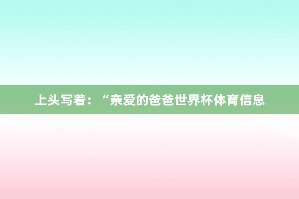 上头写着:“亲爱的爸爸世界杯体育信息
