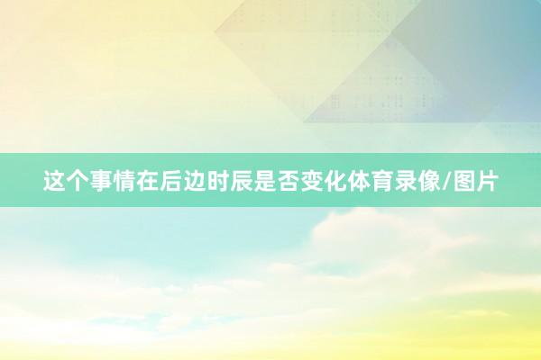 这个事情在后边时辰是否变化体育录像/图片