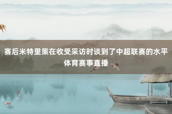 赛后米特里策在收受采访时谈到了中超联赛的水平体育赛事直播