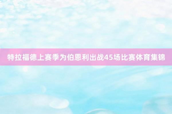特拉福德上赛季为伯恩利出战45场比赛体育集锦