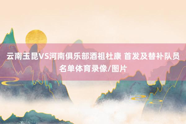 云南玉昆VS河南俱乐部酒祖杜康 首发及替补队员名单体育录像/图片