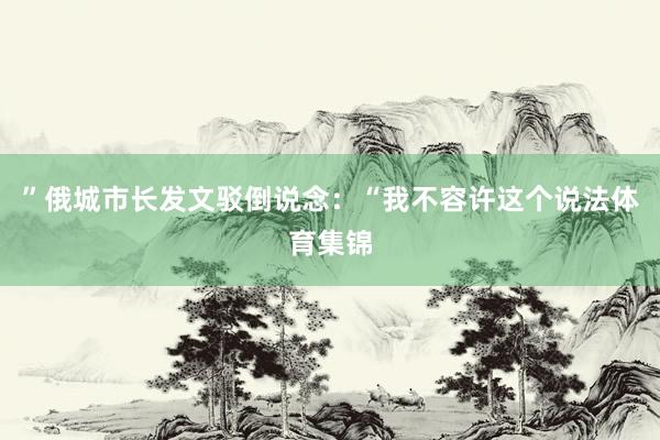 ”俄城市长发文驳倒说念:“我不容许这个说法体育集锦
