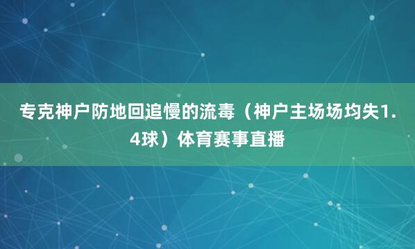 专克神户防地回追慢的流毒（神户主场场均失1.4球）体育赛事直播