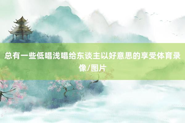 总有一些低唱浅唱给东谈主以好意思的享受体育录像/图片