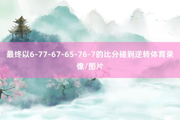 最终以6-77-67-65-76-7的比分碰到逆转体育录像/图片
