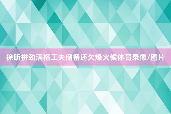 徐昕拼劲满格工夫储备还欠烽火候体育录像/图片