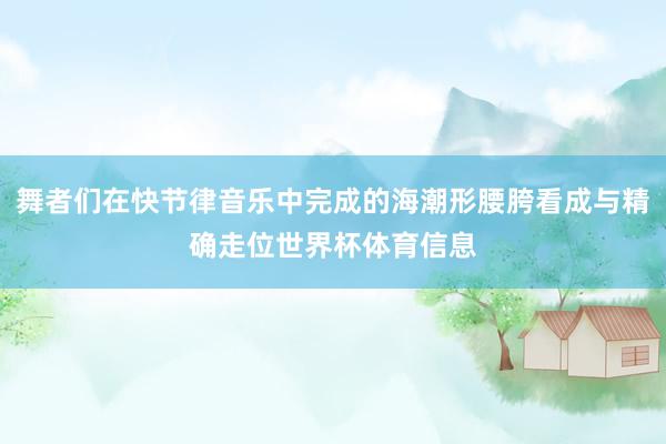 舞者们在快节律音乐中完成的海潮形腰胯看成与精确走位世界杯体育信息